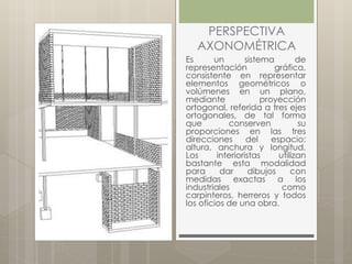 PERSPECTIVA
AXONOMÉTRICA
Es un sistema de
representación gráfica,
consistente en representar
elementos geométricos o
volúmenes en un plano,
mediante proyección
ortogonal, referida a tres ejes
ortogonales, de tal forma
que conserven su
proporciones en las tres
direcciones del espacio:
altura, anchura y longitud.
Los interioristas utilizan
bastante esta modalidad
para dar dibujos con
medidas exactas a los
industriales como
carpinteros, herreros y todos
los oficios de una obra.
 