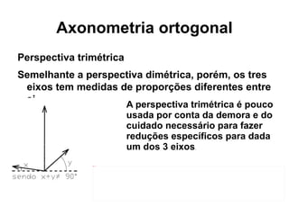 Axonometria ortogonal Perspectiva trimétrica Semelhante a perspectiva dimétrica, porém, os tres eixos tem medidas de proporções diferentes entre si.  A perspectiva trimétrica é pouco usada por conta da demora e do cuidado necessário para fazer reduções específicos para dada um dos 3 eixos . 