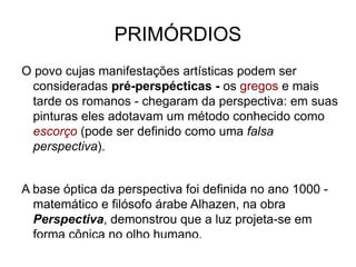 PRIMÓRDIOS O povo cujas manifestações artísticas podem ser consideradas pré-perspécticas -  os gregos  e mais tarde os romanos - chegaram da perspectiva: em suas pinturas eles adotavam um método conhecido como escorço ( pode ser definido como uma falsa perspectiva ).   A base óptica da perspectiva foi definida no ano 1000 - matemático e filósofo árabe Alhazen, na obra Perspectiva , demonstrou que a luz projeta-se em forma cônica no olho humano. 