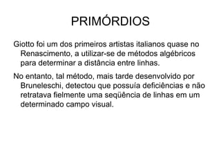 PRIMÓRDIOS Giotto foi um dos primeiros artistas italianos quase no Renascimento, a utilizar-se de métodos algébricos para determinar a distância entre linhas. No entanto, tal método, mais tarde desenvolvido por Bruneleschi, detectou que possuía deficiências e não retratava fielmente uma seqüência de linhas em um determinado campo visual. 