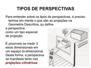 TIPOS DE PERSPECTIVAS Para entender sobre os tipos de perspectivas, é preciso termos em mente o que são as projeções na Geometria Descritiva, qu define a perspectiva como um tipo especial de projeção. É possíveis se medir 3 eixos dimensionais em um espaço bi-dimensional. Desta forma, a perspectiva se manifesta tanto nas projeções cilíndricas quanto nas p rojeções cônicas . 