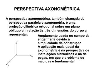 PERSPECTIVA AXONOMÉTRICA A perspectiva axonométrica, também chamada de perspectiva paralela e axonometria, é uma projeção cilíndrica ortogonal sobre um plano oblíquo em relação às três dimensões do corpo a representar. Amplamente usada no campo da engenharia devido à simplicidade de construção.  A aplicação mais usual da axonometria é na perspectiva de instalações hidráulicas e na de peças, em que o problema de medidas é fundamental .  
