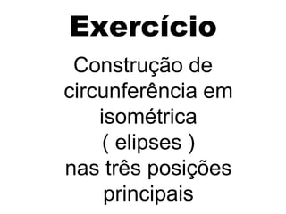 Exercício
 Construção de
circunferência em
    isométrica
     ( elipses )
nas três posições
     principais
 