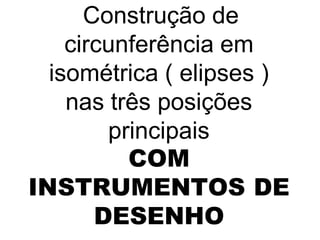 Construção de
    circunferência em
  isométrica ( elipses )
    nas três posições
        principais
          COM
INSTRUMENTOS DE
       DESENHO
 