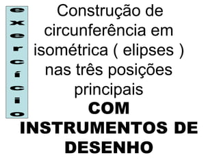 Construção de
    circunferência em
  isométrica ( elipses )
    nas três posições
        principais
          COM
INSTRUMENTOS DE
       DESENHO
 
