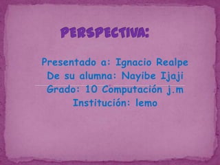 PERSPECTIVA: Presentado a: Ignacio Realpe De su alumna: Nayibe Ijaji Grado: 10 Computación j.m  Institución: lemo 