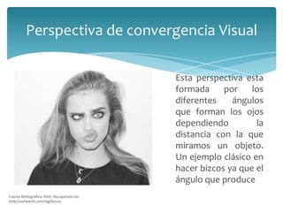Perspectiva de convergencia Visual
Esta perspectiva esta
formada
por
los
diferentes
ángulos
que forman los ojos
dependiendo
la
distancia con la que
miramos un objeto.
Un ejemplo clásico en
hacer bizcos ya que el
ángulo que produce
Fuente Bibliográfica. Weit. Recuperado de:
http://weheartit.com/tag/bizcos

 
