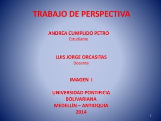 TRABAJO DE PERSPECTIVA
ANDREA CUMPLIDO PETRO
Estudiante
LUIS JORGE ORCASITAS
Docente
IMAGEN I
UNIVERSIDAD PONTIFICIA
BOLIVARIANA
MEDELLÍN – ANTIOQUIA
2014 1
 