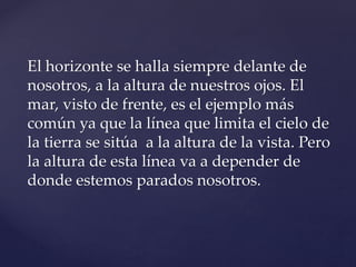 El horizonte se halla siempre delante de
nosotros, a la altura de nuestros ojos. El
mar, visto de frente, es el ejemplo más
común ya que la línea que limita el cielo de
la tierra se sitúa a la altura de la vista. Pero
la altura de esta línea va a depender de
donde estemos parados nosotros.
 