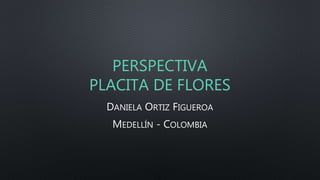 PERSPECTIVA 
PLACITA DE FLORES 
DANIELA ORTIZ FIGUEROA 
MEDELLÍN - COLOMBIA 
 