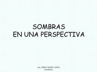 SOMBRAS 
EN UNA PERSPECTIVA 
Arq. JORGE MARULANDA 
Catedràtico 
 