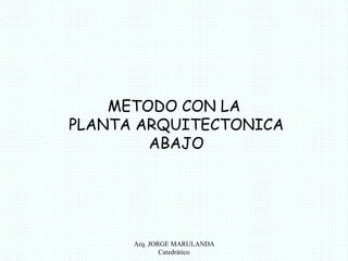 METODO CON LA 
PLANTA ARQUITECTONICA 
ABAJO 
Arq. JORGE MARULANDA 
Catedràtico 
 