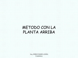METODO CON LA 
PLANTA ARRIBA 
Arq. JORGE MARULANDA 
Catedràtico 
 