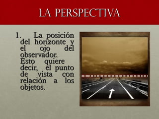 LA PERSPECTIVALA PERSPECTIVA
1. La posición1. La posición
del horizonte ydel horizonte y
el ojo delel ojo del
observador.observador.
Esto quiereEsto quiere
decir, el puntodecir, el punto
de vista conde vista con
relación a losrelación a los
objetos.objetos.
 