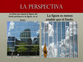 LA PERSPECTIVALA PERSPECTIVA
La línea que separa la figura delLa línea que separa la figura del
fondo pertenece a la figura, no alfondo pertenece a la figura, no al
fondo.fondo.  
La figura es menosLa figura es menos
estable que el fondo.estable que el fondo.
 