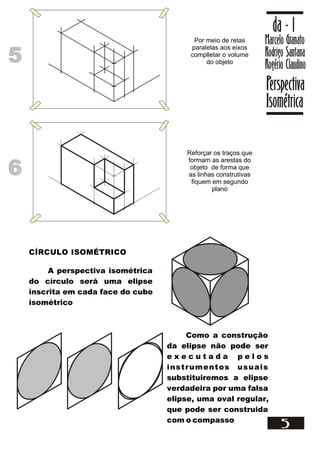Marcelo Granato
Rodrigo Santana
Rogério Claudino
da - 1
Perspectiva
Isométrica
5
55
Por meio de retas
paralelas aos eixos
complletar o volume
do objeto
66
Reforçar os traços que
formam as arestas do
objeto de forma que
as linhas construtivas
fiquem em segundo
plano
CÍRCULO ISOMÉTRICO
A perspectiva isométrica
do círculo será uma elipse
inscrita em cada face do cubo
isométrico
Como a construção
da elipse não pode ser
e x e c u t a d a p e l o s
instrumentos usuais
substituiremos a elipse
verdadeira por uma falsa
elipse, uma oval regular,
que pode ser construida
com o compasso
 