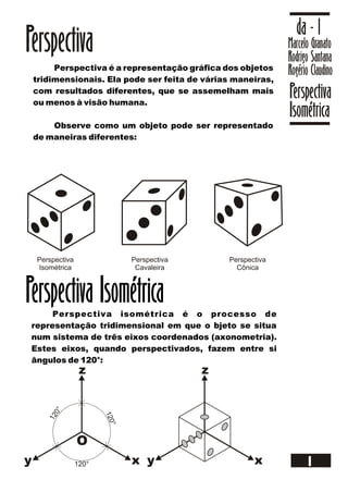 Marcelo Granato
Rodrigo Santana
Rogério Claudino
da - 1
Perspectiva
Isométrica
1
Perspectiva
Perspectiva é a representação gráfica dos objetos
tridimensionais. Ela pode ser feita de várias maneiras,
com resultados diferentes, que se assemelham mais
ou menos à visão humana.
Observe como um objeto pode ser representado
de maneiras diferentes:
Perspectiva
Isométrica
Perspectiva
Cavaleira
Perspectiva
Cônica
Perspectiva isométrica é o processo de
representação tridimensional em que o bjeto se situa
num sistema de três eixos coordenados (axonometria).
Estes eixos, quando perspectivados, fazem entre si
ângulos de 120°:
Perspectiva Isométrica
xy
z
O
xy
z
120°
120°
120°
 