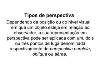 Tipos de perspectiva
Dependendo da posição ou do nível visual
em que um objeto esteja em relação ao
observador, a sua representação em
perspectiva pode ser aplicada com um, dois
ou três pontos de fuga denominada
respectivamente de perspectiva paralela,
oblíqua ou aérea.
 
