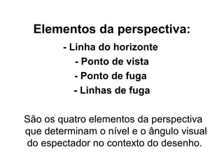 Elementos da perspectiva:
- Linha do horizonte
- Ponto de vista
- Ponto de fuga
- Linhas de fuga
São os quatro elementos da perspectiva
que determinam o nível e o ângulo visual
do espectador no contexto do desenho.
 