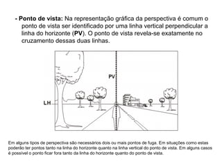 - Ponto de vista: Na representação gráfica da perspectiva é comum o
ponto de vista ser identificado por uma linha vertical perpendicular a
linha do horizonte (PV). O ponto de vista revela-se exatamente no
cruzamento dessas duas linhas.
Em alguns tipos de perspectiva são necessários dois ou mais pontos de fuga. Em situações como estas
poderão ter pontos tanto na linha do horizonte quanto na linha vertical do ponto de vista. Em alguns casos
é possível o ponto ficar fora tanto da linha do horizonte quanto do ponto de vista.
 