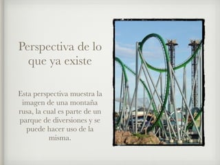 Perspectiva de lo
que ya existe
Esta perspectiva muestra la
imagen de una montaña
rusa, la cual es parte de un
parque de diversiones y se
puede hacer uso de la
misma.
 
