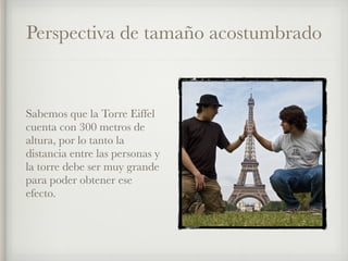 Perspectiva de tamaño acostumbrado
Sabemos que la Torre Eiffel
cuenta con 300 metros de
altura, por lo tanto la
distancia entre las personas y
la torre debe ser muy grande
para poder obtener ese
efecto.
 