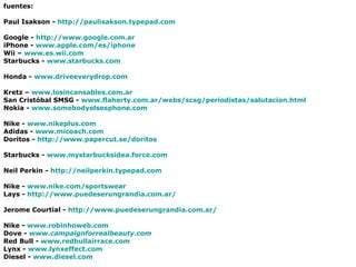 fuentes: Paul Isakson -  http://paulisakson.typepad.com Google -  http:// www.google.com.ar iPhone -  www.apple.com/es/iphone Wii –  www.es.wii.com Starbucks -  www.starbucks.com Honda -  www.driveeverydrop.com Kretz –  www.losincansables.com.ar San Cristóbal SMSG -  www.flaherty.com.ar/webs/scsg/periodistas/salutacion.html Nokia -  www.somebodyelsesphone.com Nike -  www.nikeplus.com Adidas -  www.micoach.com Doritos -  http://www.papercut.se/doritos Starbucks -  www.mystarbucksidea.force.com Neil Perkin -  http://neilperkin.typepad.com Nike -  www.nike.com /sportswear Lays -  http://www.puedeserungrandia.com.ar/ Jerome Courtial -  http://www.puedeserungrandia.com.ar/ Nike -  www.robinhoweb.com Dove -   www.campaignforrealbeauty.com Red Bull -  www.redbullairrace.com Lynx -  www.lynxeffect.com Diesel -  www.diesel.com 