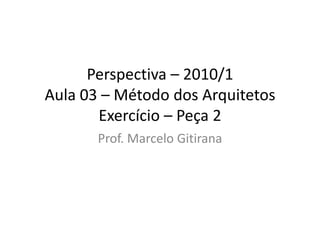 Perspectiva – 2010/1
Aula 03 – Método dos Arquitetos
Exercício – Peça 2
Prof. Marcelo Gitirana
 