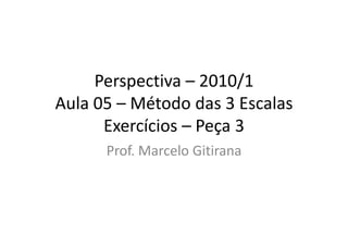 Perspectiva – 2010/1
Aula 05 – Método das 3 Escalas
Exercícios – Peça 3
Prof. Marcelo Gitirana
 