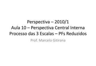 Perspectiva – 2010/1
Aula 10 – Perspectiva Central Interna
Processo das 3 Escalas – PFs Reduzidos
Prof. Marcelo Gitirana
 