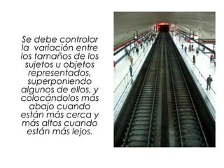 Se debe controlar
la variación entre
los tamaños de los
sujetos u objetos
representados,
superponiendo
algunos de ellos, y
colocándolos más
abajo cuando
están más cerca y
más altos cuando
están más lejos.
 