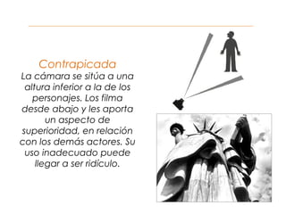 Contrapicada
La cámara se sitúa a una
altura inferior a la de los
personajes. Los filma
desde abajo y les aporta
un aspecto de
superioridad, en relación
con los demás actores. Su
uso inadecuado puede
llegar a ser ridículo.
 