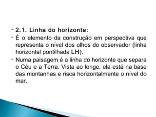  2.1. Linha do horizonte:
 É o elemento da construção em perspectiva que
representa o nível dos olhos do observador (linha
horizontal pontilhada LH).
 Numa paisagem é a linha do horizonte que separa
o Céu e a Terra. Vista ao longe, ela está na base
das montanhas e risca horizontalmente o nível do
mar.
 