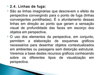  2.4. Linhas de fuga:
 São as linhas imaginárias que descrevem o efeito da
perspectiva convergindo para o ponto de fuga (linhas
convergentes pontilhadas). É o afunilamento dessas
linhas em direção ao ponto que geram a sensação
visual de profundidade das faces em escorço dos
objetos em perspectiva.
 O uso dos elementos da perspectiva, em conjunto,
permitem a elaboração de esquemas gráficos
necessários para desenhar objetos contextualizados
em ambientes ou paisagens sem distorção estrutural.
Veremos a base destes recursos gráficos conhecendo
sobre os diferentes tipos de visualização em
perspectiva.
 