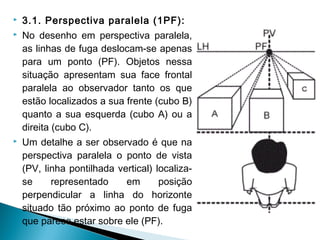  3.1. Perspectiva paralela (1PF):
 No desenho em perspectiva paralela,
as linhas de fuga deslocam-se apenas
para um ponto (PF). Objetos nessa
situação apresentam sua face frontal
paralela ao observador tanto os que
estão localizados a sua frente (cubo B)
quanto a sua esquerda (cubo A) ou a
direita (cubo C).
 Um detalhe a ser observado é que na
perspectiva paralela o ponto de vista
(PV, linha pontilhada vertical) localiza-
se representado em posição
perpendicular a linha do horizonte
situado tão próximo ao ponto de fuga
que parece estar sobre ele (PF).
 