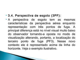  3.4. Perspectiva de esgoto (3PF):
 A perspectiva de esgoto tem as mesmas
características da perspectiva aérea enquanto
representação com três pontos de fuga. A
principal diferença está no nível visual muito baixo
do observador tornando-a oposta no modo de
visualização alterando, portanto, a localização do
terceiro ponto de fuga (PF3). Nesse novo
contexto ele é representado acima da linha do
horizonte. Veja o exemplo ilustrativo.
 