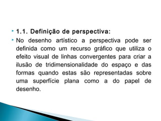  1.1. Definição de perspectiva:
 No desenho artístico a perspectiva pode ser
definida como um recurso gráfico que utiliza o
efeito visual de linhas convergentes para criar a
ilusão de tridimensionalidade do espaço e das
formas quando estas são representadas sobre
uma superfície plana como a do papel de
desenho.
 