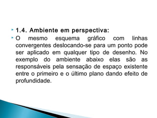  1.4. Ambiente em perspectiva:
 O mesmo esquema gráfico com linhas
convergentes deslocando-se para um ponto pode
ser aplicado em qualquer tipo de desenho. No
exemplo do ambiente abaixo elas são as
responsáveis pela sensação de espaço existente
entre o primeiro e o último plano dando efeito de
profundidade.
 