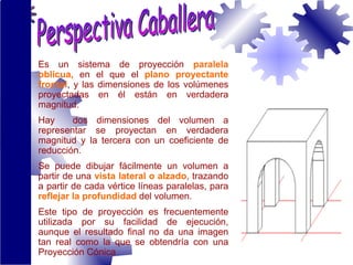 E s un sistema de  proyección   paralela oblicua,   en el que el   plano proyectante  frontal ,  y las dimensiones de los volúmenes proyectadas en él están en verdadera magnitud. Hay  dos dimensiones del volumen a representar se proyectan en verdadera magnitud y la tercera con un coeficiente de reducción.  Se puede dibujar fácilmente un volumen a partir de una  vista lateral o  alzado , trazando a partir de cada vértice líneas paralelas, para  reflejar la profundidad  del volumen. Este tipo de proyección es frecuentemente utilizada por su facilidad de ejecución, aunque el resultado final no da una imagen tan real como la que se obtendría con una  Proyección Cónica Perspectiva Caballera 