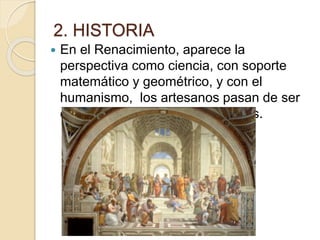 2. HISTORIA
 En el Renacimiento, aparece la
perspectiva como ciencia, con soporte
matemático y geométrico, y con el
humanismo, los artesanos pasan de ser
considerados artesanos a artistas.
 