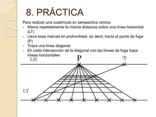 8. PRÁCTICA
Para realizar una cuadrícula en perspectiva cónica:
- Marca repetidamente la misma distancia sobre una línea horizontal
(LT)
- Lleva esas marcas en profundidad, es decir, hacia el punto de fuga
(P)
- Traza una línea diagonal
- En cada intersección de la diagonal con las líneas de fuga traza
líneas horizontales
 