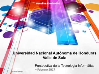 Perspectiva de la Tecnología Informática
– Febrero 2017Diana Torres
Universidad Nacional Autónoma de Honduras
Valle de Sula
 