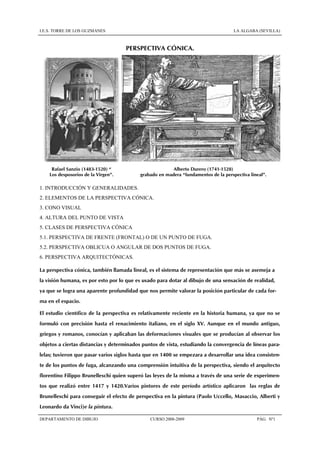 I.E.S. TORRE DE LOS GUZMANES LA ALGABA (SEVILLA)
DEPARTAMENTO DE DIBUJO CURSO 2008-2009 PÁG. Nº1
PERSPECTIVA CÓNICA.
Rafael Sanzio (1483-1520) “
Los desposorios de la Virgen”.
Alberto Durero (1741-1528)
grabado en madera “fundamentos de la perspectiva lineal”.
1. INTRODUCCIÓN Y GENERALIDADES.
2. ELEMENTOS DE LA PERSPECTIVA CÓNICA.
3. CONO VISUAL
4. ALTURA DEL PUNTO DE VISTA
5. CLASES DE PERSPECTIVA CÓNICA
5.1. PERSPECTIVA DE FRENTE (FRONTAL) O DE UN PUNTO DE FUGA.
5.2. PERSPECTIVA OBLICUA O ANGULAR DE DOS PUNTOS DE FUGA.
6. PERSPECTIVA ARQUITECTÓNICAS.
La perspectiva cónica, también llamada lineal, es el sistema de representación que más se asemeja a
la visión humana, es por esto por lo que es usado para dotar al dibujo de una sensación de realidad,
ya que se logra una aparente profundidad que nos permite valorar la posición particular de cada for-
ma en el espacio.
El estudio científico de la perspectiva es relativamente reciente en la historia humana, ya que no se
formuló con precisión hasta el renacimiento italiano, en el siglo XV. Aunque en el mundo antiguo,
griegos y romanos, conocían y aplicaban las deformaciones visuales que se producían al observar los
objetos a ciertas distancias y determinados puntos de vista, estudiando la convergencia de líneas para-
lelas; tuvieron que pasar varios siglos hasta que en 1400 se empezara a desarrollar una idea consisten-
te de los puntos de fuga, alcanzando una comprensión intuitiva de la perspectiva, siendo el arquitecto
florentino Filippo Brunelleschi quien superó las leyes de la misma a través de una serie de experimen-
tos que realizó entre 1417 y 1420.Varios pintores de este período artístico aplicaron las reglas de
Brunelleschi para conseguir el efecto de perspectiva en la pintura (Paolo Uccello, Masaccio, Alberti y
Leonardo da Vinci)e la pintura.
 
