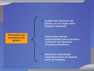 Planeación con perspectiva de género Analizar las relaciones de género, no a la mujer como categoría separada. Satisfacer necesidades específicas tanto de mujeres como de hombres. Generar las mismas oportunidades para el acceso y control de sus derechos, recursos y beneficios. 
