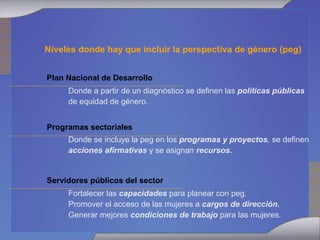 Niveles donde hay que incluir la perspectiva de género (peg) Plan Nacional de Desarrollo Donde a partir de un diagnóstico se definen las  políticas públicas  de equidad de género. Programas sectoriales Donde se incluye la peg en los  programas y proyectos ,  se definen  acciones afirmativas  y se asignan  recursos. Servidores públicos del sector Fortalecer las  capacidades  para planear con peg. Promover el acceso de las mujeres a  cargos de dirección. Generar mejores  condiciones de trabajo  para las mujeres. 