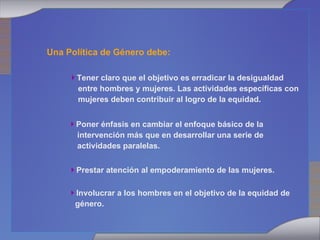 Una Política de Género debe: Tener claro que el objetivo es erradicar la desigualdad entre hombres y mujeres. Las actividades específicas con mujeres deben contribuir al logro de la equidad. Poner énfasis en cambiar el enfoque básico de la intervención más que en desarrollar una serie de actividades paralelas. Prestar atención al empoderamiento de las mujeres. Involucrar a los hombres en el objetivo de la equidad de género. 