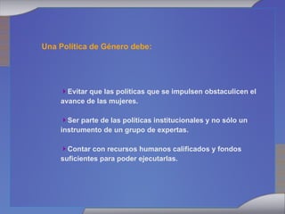 Evitar que las políticas que se impulsen obstaculicen el avance de las mujeres. Ser parte de las políticas institucionales y no sólo un instrumento de un grupo de expertas. Contar con recursos humanos calificados y fondos suficientes para poder ejecutarlas. Una Política de Género debe: 