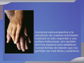 Incorporar esta perspectiva a la planeación de nuestras actividades implicará no sólo responder a una política institucional, sino también abrirnos espacios para establecer  nuevas formas de relación que nos permitan ser más libres y auténticos.  