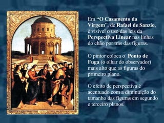 Em  “O Casamento da Virgem ”, de  Rafael de Sanzio , é visível o uso das leis da  Perspectiva Linear  nas linhas do chão por trás das figuras.  O pintor coloca o  Ponto de Fuga  (o olhar do observador) mais alto que as figuras do primeiro plano. O efeito de perspectiva é acentuado com a diminuição do tamanho das figuras em segundo e terceiro planos. 