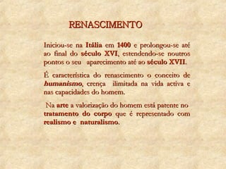 RENASCIMENTO Iniciou-se na  Itália  em  1400  e prolongou-se até ao final do  século XVI , estendendo-se noutros pontos o seu  aparecimento até ao  século XVII . É característica do renascimento o conceito de  humanismo , crença  ilimitada na vida activa e nas capacidades do homem. Na  arte  a valorização do homem está patente no  tratamento do corpo  que é representado com  realismo e  naturalismo . 